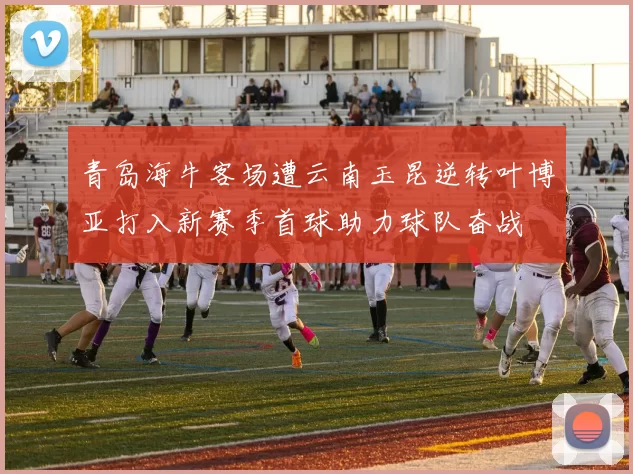 青岛海牛客场遭云南玉昆逆转叶博亚打入新赛季首球助力球队奋战