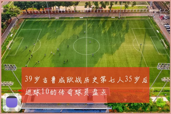 39岁吉鲁成欧战历史第七人35岁后进球10的传奇球员盘点