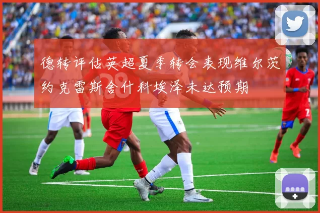 德转评估英超夏季转会表现维尔茨约克雷斯舍什科埃泽未达预期