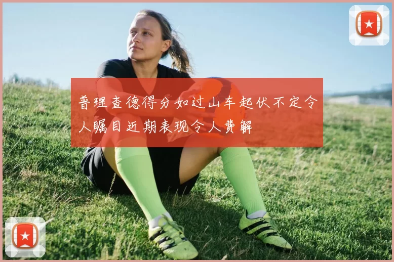 普理查德得分如过山车起伏不定令人瞩目近期表现令人费解