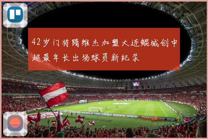 42岁门将隋维杰加盟大连鲲城创中超最年长出场球员新纪录