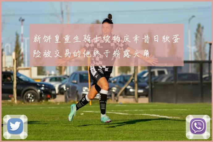 新饼皇重生骑士续约庆幸昔日软蛋险被交易的他终于崭露头角