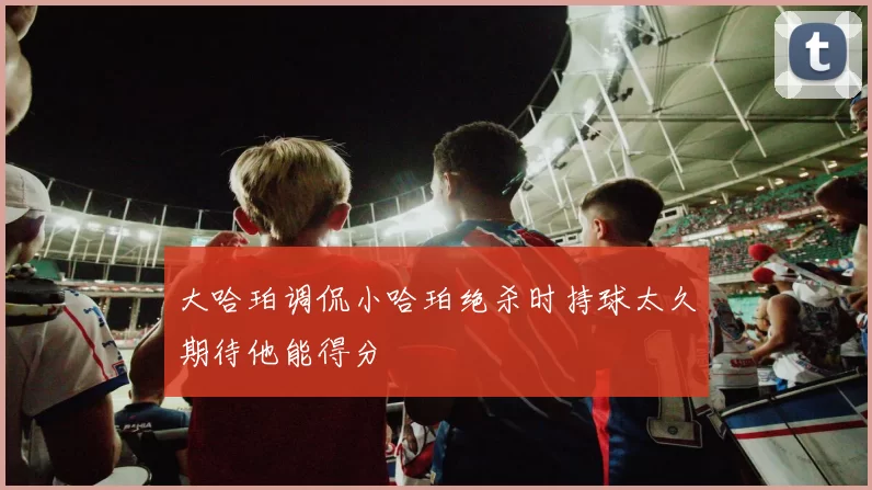 大哈珀调侃小哈珀绝杀时持球太久期待他能得分