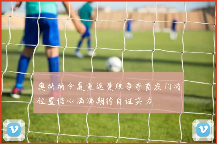 奥纳纳今夏重返曼联争夺首发门将位置信心满满期待自证实力