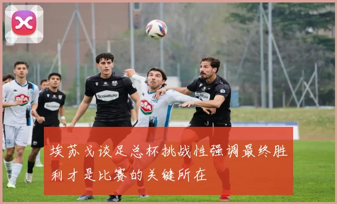 埃苏戈谈足总杯挑战性强调最终胜利才是比赛的关键所在