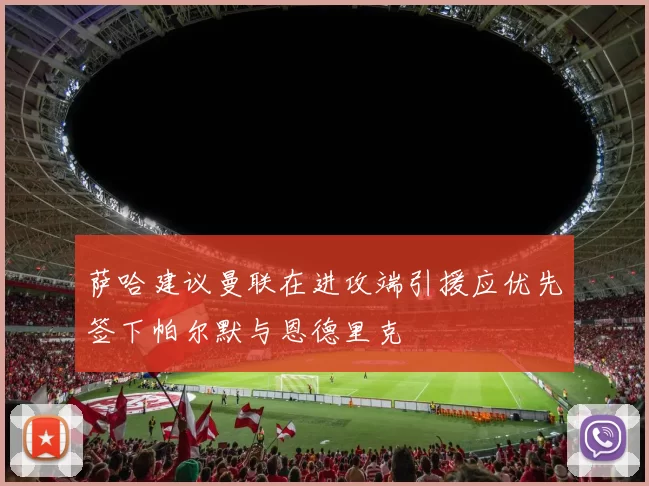 萨哈建议曼联在进攻端引援应优先签下帕尔默与恩德里克