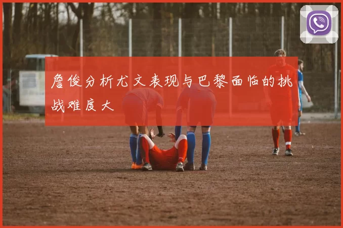 詹俊分析尤文表现与巴黎面临的挑战难度大