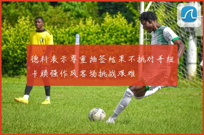 德科表示尊重抽签结果不挑对手纽卡顽强作风客场挑战艰难