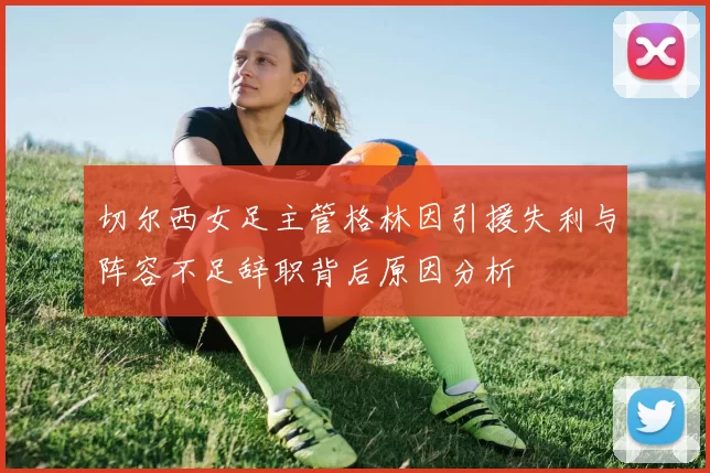 切尔西女足主管格林因引援失利与阵容不足辞职背后原因分析