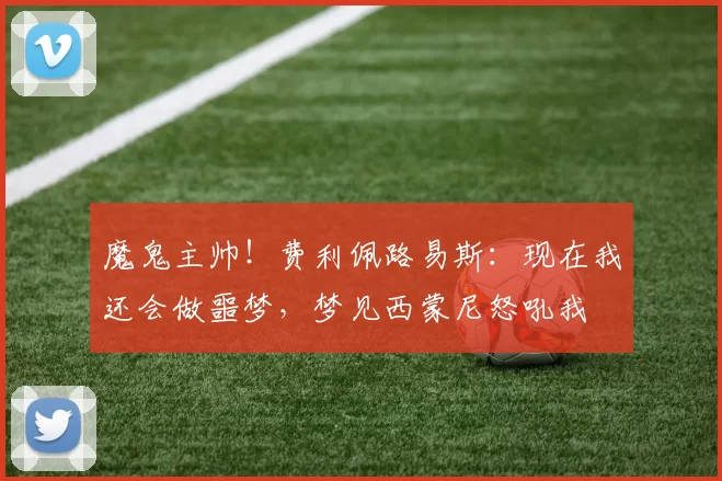 魔鬼主帅！费利佩路易斯：现在我还会做噩梦，梦见西蒙尼怒吼我