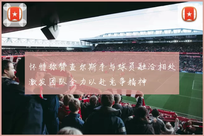 怀特称赞查尔斯李与球员融洽相处激发团队全力以赴竞争精神