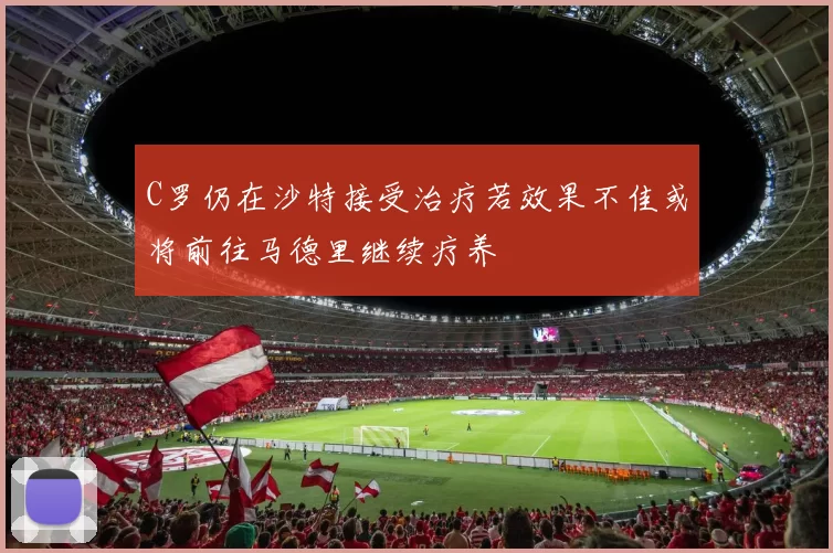 C罗仍在沙特接受治疗若效果不佳或将前往马德里继续疗养