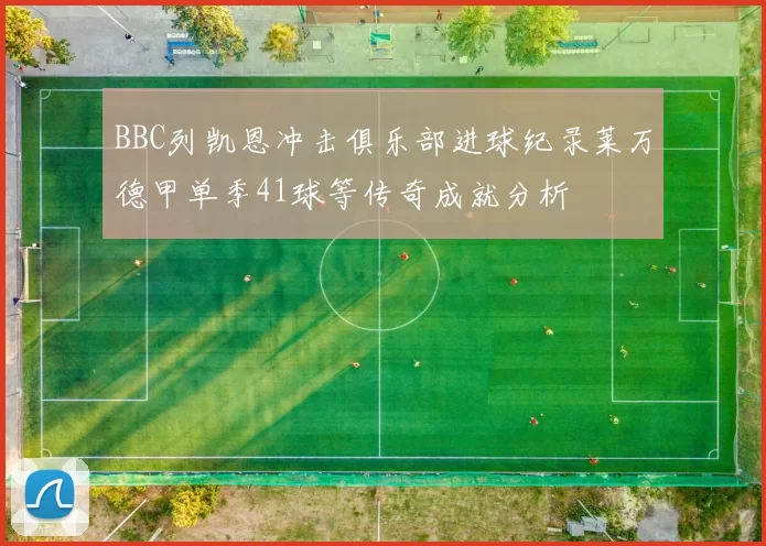 BBC列凯恩冲击俱乐部进球纪录莱万德甲单季41球等传奇成就分析