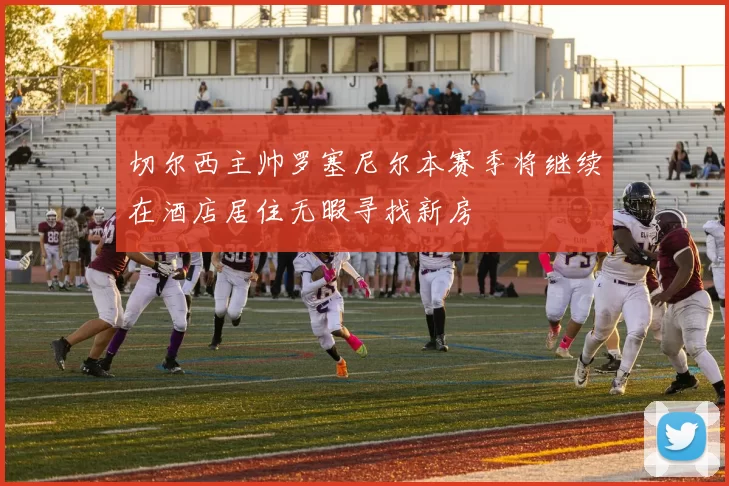 切尔西主帅罗塞尼尔本赛季将继续在酒店居住无暇寻找新房