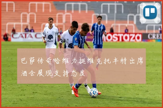 巴萨传奇哈维力挺维克托丰特出席酒会展现支持态度