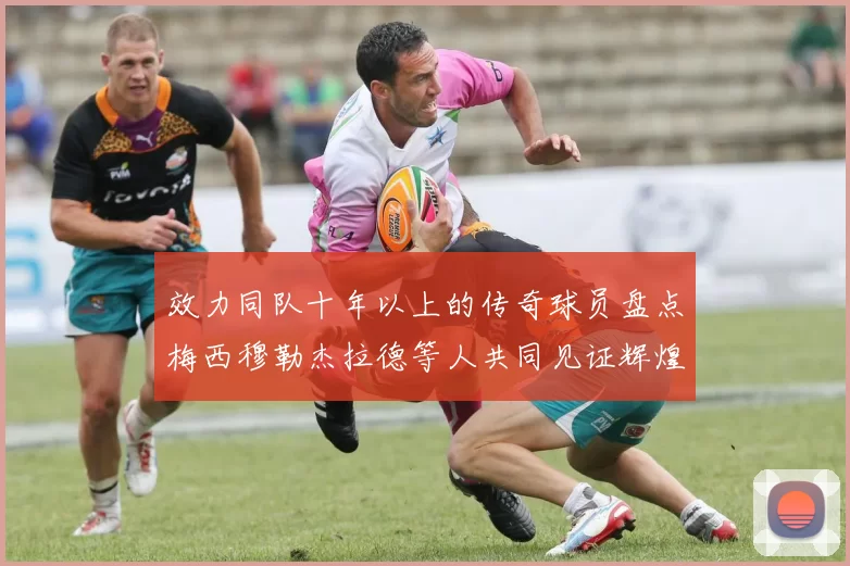 效力同队十年以上的传奇球员盘点梅西穆勒杰拉德等人共同见证辉煌岁月