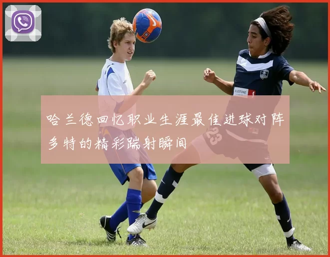 哈兰德回忆职业生涯最佳进球对阵多特的精彩踹射瞬间