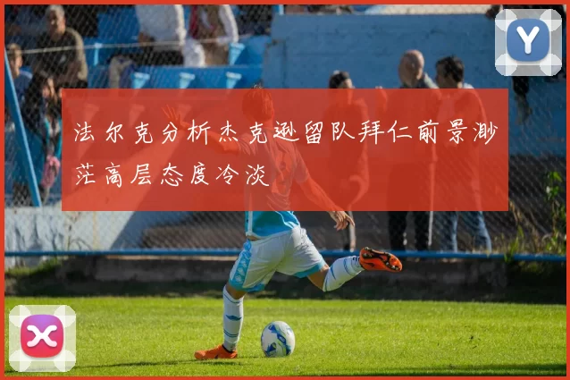 法尔克分析杰克逊留队拜仁前景渺茫高层态度冷淡
