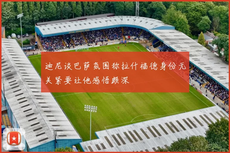 迪尼谈巴萨氛围称拉什福德身份无关紧要让他感悟颇深