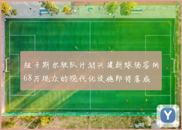 纽卡斯尔联队计划兴建新球场容纳68万观众的现代化设施即将落成