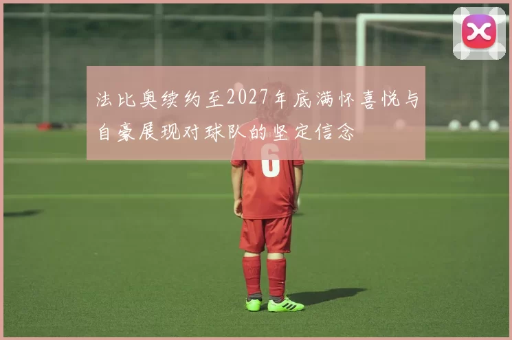 法比奥续约至2027年底满怀喜悦与自豪展现对球队的坚定信念