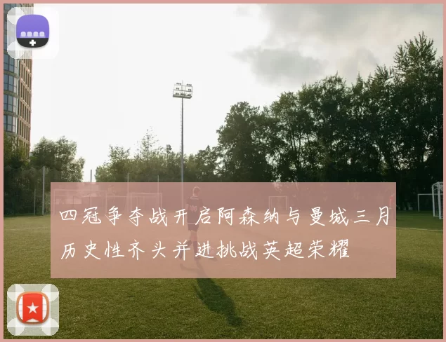 四冠争夺战开启阿森纳与曼城三月历史性齐头并进挑战英超荣耀