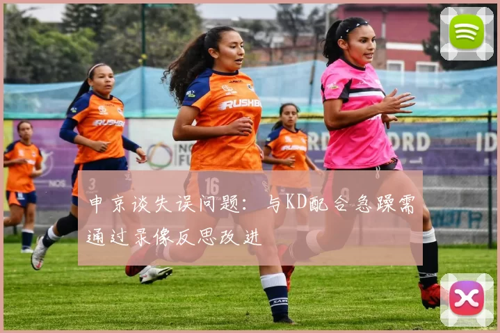 申京谈失误问题：与KD配合急躁需通过录像反思改进