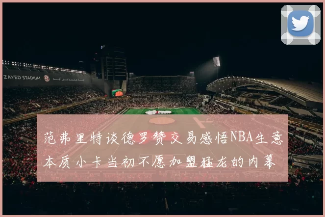 范弗里特谈德罗赞交易感悟NBA生意本质小卡当初不愿加盟猛龙的内幕揭秘