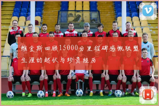 维金斯回顾15000分里程碑感慨联盟生涯的起伏与珍贵经历
