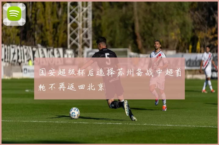 国安超级杯后选择苏州备战中超首轮不再返回北京