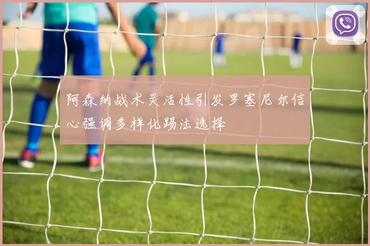 阿森纳战术灵活性引发罗塞尼尔信心强调多样化踢法选择