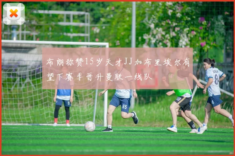 布朗称赞15岁天才JJ加布里埃尔有望下赛季晋升曼联一线队